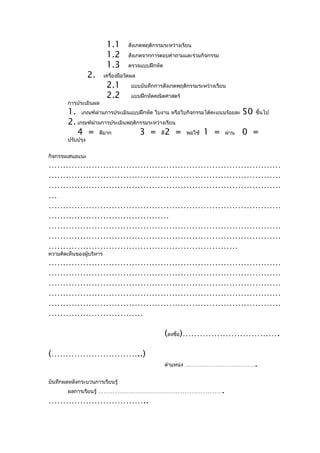 1.1       สังเกตพฤติกรรมระหว่างเรียน
                           1.2       สังเกตจากการตอบคำาถามและร่วมกิจกรรม
                           1.3       ตรวจแบบฝึกหัด
                   2.     เครื่องมือวัดผล
                           2.1         แบบบันทึกการสังเกตพฤติกรรมระหว่างเรียน
                           2.2         แบบฝึกหัดคณิตศาสตร์
        การประเมินผล
        1. เกณฑ์ผ่านการประเมินแบบฝึกหัด ใบงาน หรือใบกิจกรรมได้คะแนนร้อยละ 50 ขึ้นไป
        2. เกณฑ์ผ่านการประเมินพฤติกรรมระหว่างเรียน
           4 = ดีมาก               3 = ดี2 = พอใช้ 1 = ผ่าน 0 =
        ปรับปรุง


กิจกรรมเสนอแนะ
………………………………………………………………………
………………………………………………………………………
………………………………………………………………………
…
………………………………………………………………………
……………………………………
………………………………………………………………………
………………………………………………………………………
…………………………………………………………
ความคิดเห็นของผู้บริหาร
………………………………………………………………………
………………………………………………………………………
………………………………………………………………………
………………………………………………………………………
………………………………………………………………………
……………………………

                                                     (ลงชื่อ)…………………………….

(…………………………..)
                                                     ตำาแหน่ง …………………………………     .
บันทึกผลหลังกระบวนการเรียนรู้
        ผลการเรียนรู้ ……………………………………………………………                              .
……………………………..
 