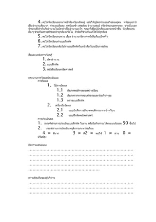 4. ครูให้นักเรียนออกมาหน้าห้องเรียนทีละคู่   แล้วให้ชูบัตรจำานวนจริงของคู่ตน พร้อมบอกว่า
เป็นจำานวนเต็มบวก จำานวนเต็มลบ ทศนิยมซำ้า เศษส่วน จำานวนศูนย์ หรือจำานวนอตรรกยะ จากนั้นบอก
จำานวนที่เท่ากันกับจำานวนในบัตรว่าเป็นจำานวนอะไร ขณะที่เพื่อนนักเรียนออกมาหน้าชั้น นักเรียนคน
อื่น ๆ ช่วยกันตรวจคำาตอบว่าถูกต้องหรือไม่ ถ้าผิดก็ช่วยกันแก้ไขให้ถูกต้อง
         5. ครูให้นักเรียนทบทวน เรื่อง จำานวนจริงจากหนังสือเรียนอีกครั้ง
         6. ครูให้นักเรียนทำาแบบฝึกหัด
         7. ครูให้นักเรียนกลับไปทำาแบบฝึกหัดในหนังสือเรียนเป็นการบ้าน
สื่อและแหล่งการเรียนรู้
              1. บัตรจำานวน
              2. แบบฝึกหัด
              3. หนังสือเรียนคณิตศาสตร์
กระบวนการวัดผลประเมินผล
      การวัดผล
                    1.    วิธีการวัดผล
                            1.1          สังเกตพฤติกรรมระหว่างเรียน
                            1.2          สังเกตจากการตอบคำาถามและร่วมกิจกรรม
                            1.3          ตรวจแบบฝึกหัด
                    2.     เครื่องมือวัดผล
                            2.1           แบบบันทึกการสังเกตพฤติกรรมระหว่างเรียน
                            2.2           แบบฝึกหัดคณิตศาสตร์
         การประเมินผล
         1.    เกณฑ์ผ่านการประเมินแบบฝึกหัด ใบงาน หรือใบกิจกรรมได้คะแนนร้อยละ         50   ขึ้นไป
         2.     เกณฑ์ผ่านการประเมินพฤติกรรมระหว่างเรียน
              4 =         ดีมาก              3 =      ดี   2 =   พอใช้   1 =   ผ่าน   0 =
         ปรับปรุง


กิจกรรมเสนอแนะ
…………………………………………………………………
…………………………………………………………………
…………………………………………………………………
…………………………………………………………………
……………………………………………
ความคิดเห็นของผู้บริหาร
…………………………………………………………………
…………………………………………………………………
…………………………………………………………………
 