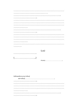 …………………………………………………………………
……………………………………………
…………………………………………………………….
……………………………..
…………………………………………………………………
…………………………………………………………………
…………………………………………………………………
…………………
…………………………………………………………….
……………………………..
…………………………………………………………………
…………………………………………………………………
…………………………………………………………………
…………………
…………………………………………………………………
…………

                                (ลงชื่อ)
…………………………….

(…………………………..)
                                                     .
                                ตำาแหน่ง …………………………………




บันทึกผลหลังกระบวนการเรียนรู้
        ผลการเรียนรู้ …………………………………………………………….
……………………………..
…………………………………………………………………
…………………………………………………………………
…………………………………………………………………
…………………
…………………………………………………………….
……………………………..
 