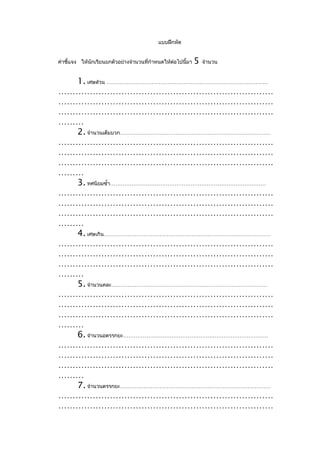 แบบฝึกหัด


คำาชี้แจง ให้นกเรียนยกตัวอย่างจำานวนที่กำาหนดให้ตอไปนี้มา
              ั                                  ่          5   จำานวน


  1. เศษส่วน ………………………………………………………………………………
…………………………………………………………………
…………………………………………………………………
…………………………………………………………………
………
  2. จำานวนเต็มบวก…………………………………………………………………………
…………………………………………………………………
…………………………………………………………………
…………………………………………………………………
………
  3. ทศนิยมซำ้า……………………………………………………………………………
…………………………………………………………………
…………………………………………………………………
…………………………………………………………………
………
  4. เศษเกิน…………………………………………………………………………………
…………………………………………………………………
…………………………………………………………………
…………………………………………………………………
………
  5. จำานวนคละ……………………………………………………………………………
…………………………………………………………………
…………………………………………………………………
…………………………………………………………………
………
  6. จำานวนอตรรกยะ………………………………………………………………………
…………………………………………………………………
…………………………………………………………………
…………………………………………………………………
………
  7. จำานวนตรรกยะ…………………………………………………………………………
…………………………………………………………………
…………………………………………………………………
 