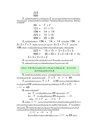 225
                          900
          2.  ครูให้นักเรียนคิดหาจำานวนที่เหมือนกัน  2
                                                    จำานวนมาคูณกันให้ได้เท่ากับจำานวนที่ครูเขียน
ไว้บนกระดานดำา นักเรียนคนใดคิดจำานวนใดได้แล้ว ให้นกเรียนคนนั้นออกมาเขียนคำาตอบ ซึ่งคำาตอบ
                                                      ั
อาจเป็นดังนี้
                          49    = 7 ×7
                          121   = 11 × 11
                          196   = 14 × 14
                          225   = 15 × 15
                          900   = 30 × 30
    3. ครูให้นักเรียนสังเกต 196 = 14 × 14 แล้วครูเขียน 196 =
2× 2 × 7 × 7 เพิ่มเติม บนกระดานดำา ครูถามว่า “2× 2 × 7 × 7 มีคาเท่ากับ               ่

196 หรือไม่” จากนั้นครูให้นักเรียนลองใช้วิธการเดียวกันนี้กับตัวเลขอื่น ๆ ซึ่งคำาตอบก็คอ
                                           ี                                           ื
                     225 =            15 × 15 = 3 × 3 × 5 × 5
                     900 =            30 × 30 = 5 × 5 × 6 × 6 = 5×
             5×3×3×2×2
    4. ครูถามนักเรียนว่าวิธการข้างต้นเรียกว่าอะไร (คำาตอบคือการแยกตัวประกอบ)
                             ี
    5. ครูติดแผ่นป้ายบทนิยามรากที่สองซึ่งครูเตรียมมาไว้บนกระดานดำา ดังนี้
       บทนิยาม ให้   a   เป็นจำานวนเต็มบวกใด ๆ หรือ ศูนย์ รากที่สองของ   a   คือ จำานวนจริง
                            ที่ยกกำาลังสองแล้วมีค่าเท่ากับ   a
         6. ครูให้นักเรียนร่วมกันศึกษาบทนิยาม แล้วครูขีดเส้นใต้ขอความในบทนิยาม “จำานวนจริงที่
                                                                  ้
ยกกำาลังสองแล้วได้ a พร้อมยกตัวอย่างดังนี้     7 × 7 = 7 2 = 49
         7. ครูถามนักเรียนว่านอกจาก 7 × 7             ได้ 49 แล้วจำานวนใดอีกหรือไม่ที่มีคาเท่า ่

กัน แล้วคูณกันได้ 49 ครูให้นักเรียนร่วมกันอภิปรายจนได้ข้อสรุปว่า (-7) × (-7)           =
( − ) = 49
    7 2



         8. ครูอธิบายเพิ่มเติมดังนี้
                 เรียก 7 ว่ารากที่สองที่เป็นบวกของ 49 เขียนแทนด้วย 49
                 เรียก - 7 ว่ารากที่สองที่เป็นลบของ 49 เขียนแทนด้วย -             49

                    นั่นคือ   49 = 7      และ -    49 = - 7

         9. ครูเขียน ( −7 ) บนกระดานดำาแล้วให้นักเรียนร่วมกันอภิปรายเพื่อหาผลลัพธ์ (จากการ
                              2



อภิปรายนักเรียนอาจมมีแนวคิดแบ่งออกเป็นสองกลุ่ม คือ กลุ่มที่คิดว่าได้คำาตอบเป็น – 7 กับกลุ่มทีคิดว่า
                                                                                             ่
ได้คำาตอบเป็น 7) ครูให้นักเรียนส่งตัวแทนกลุ่มออกมาให้เหตุผลประกอบโดยครูคอยแนะนำาในส่วนที่
บกพร่องและเปิดโอกาสให้นักเรียนทั้งห้องร่วมกันหาข้อสรุปให้ได้ดังนี้
                      (− )2
                        7         =    49      = 7
                 ซึ่งจำานวนนี้เป็นการแสดงรากที่สองที่เป็นบวกของ      (− ) 2 หรือ
                                                                       7           49   นั่นเอง
 