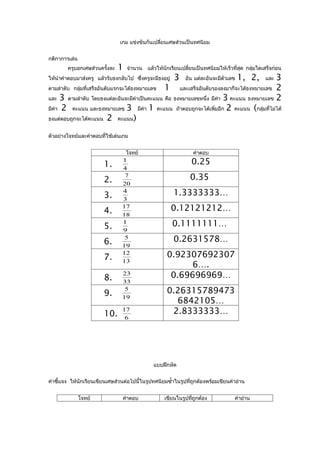 เกม แข่งขันกันเปลี่ยนเศษส่วนเป็นทศนิยม


กติกาการเล่น
        ครูบอกเศษส่วนครั้งละ   1   จำานวน   แล้วให้นักเรียนเปลี่ยนเป็นทศนิยมให้เร็วที่สุด กลุ่มใดเสร็จก่อน
ให้นำาคำาตอบมาส่งครู แล้วรับธงกลับไป ซึ่งครูจะมีธงอยู่   3   อัน แต่ละอันจะมีตัวเลข   1, 2,
                                                                                          3       และ
ตามลำาดับ กลุ่มที่เสร็จอันดับแรกจะได้ธงหมายเลข 1    และเสร็จอันดับรองลงมาก็จะได้ธงหมายเลข 2
และ 3 ตามลำาดับ โดยธงแต่ละอันจะมีค่าเป็นคะแนน คือ ธงหมายเลขหนึ่ง มีคา 3 คะแนน ธงหมายเลข 2
                                                                    ่
มีค่า 2 คะแนน และธงหมายเลข 3 มีคา 1 คะแนน ถ้าตอบถูกจะได้เพิ่มอีก 2 คะแนน (กลุ่มทีไม่ได้
                                          ่                                             ่
ธงแต่ตอบถูกจะได้คะแนน 2 คะแนน)


ตัวอย่างโจทย์และคำาตอบที่ใช้เล่นเกม


                                   โจทย์                         คำาตอบ

                        1.
                                1                               0.25
                                4

                        2.
                                 7                             0.35
                                20

                        3.
                                4                        1.3333333…
                                3

                        4.
                                17                       0.12121212…
                                18

                        5.
                                1                        0.1111111…
                                9

                        6.
                                 5                       0.2631578…
                                19

                        7.
                                12                  0.92307692307
                                13
                                                          6….
                        8.
                                23                   0.69696969…
                                33

                        9.
                                 5                  0.26315789473
                                19
                                                      6842105…
                        10.
                                17                   2.8333333…
                                 6




                                              แบบฝึกหัด


คำาชี้แจง ให้นักเรียนเขียนเศษส่วนต่อไปนี้ในรูปทศนิยมซำ้าในรูปที่ถกต้องพร้อมเขียนคำาอ่าน
                                                                 ู


               โจทย์             คำาตอบ            เขียนในรูปทีถูกต้อง
                                                               ่                    คำาอ่าน
 