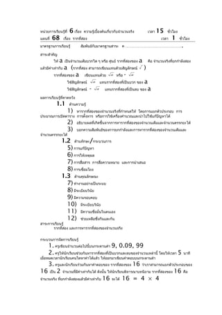 หน่วยการเรียนรู้ที่    6 เรื่อง   ความรู้เบื้องต้นเกี่ยวกับจำานวนจริง              เวลา   15   ชั่วโมง
แผนที่   68        เรื่อง รากที่สอง                                                        เวลา   1      ชั่วโมง

มาตรฐานการเรียนรู้            สัมพันธ์กับมาตรฐานสาระ ค ………………………………………                                    .
สาระสำาคัญ
         ให้   a   เป็นจำานวนเต็มบวกใด ๆ หรือ ศูนย์ รากที่สองของ         a         คือ จำานวนจริงที่ยกกำาลังสอง
แล้วมีค่าเท่ากับa (รากที่สอง สามารถเขียนแทนด้วยสัญลักษณ์                       )
         รากที่สองของ a    เขียนแทนด้วย a หรือ - a
                      ใช้สัญลักษณ์        a       แทนรากที่สองที่เป็นบวก ของ a
                      ใช้สัญลักษณ์    -       a      แทนรากที่สองที่เป็นลบ ของ a

ผลการเรียนรู้ที่คาดหวัง
           1.1         ด้านความรู้
                      1)
                   หารากที่สองของจำานวนจริงทีกำาหนดให้ โดยการแยกตัวประกอบ การ
                                              ่
ประมาณการเปิดตาราง การตั้งหาร หรือการใช้เครื่องคำานวณและนำาไปใช้แก้ปัญหาได้
                      2)   อธิบายผลที่เกิดขึ้นจากการหารากที่สองของจำานวนเต็มและจำานวนตรรกยะได้
                      3)   บอกความสัมพันธ์ของการยกกำาลังและการหารากที่สองของจำานวนเต็มและ
จำานวนตรรกยะได้
               1.2 ด้านทักษะ/กระบวนการ
                 5) การแก้ปัญหา
                 6) การให้เหตุผล
                 7) การสื่อสาร การสื่อความหมาย                 และการนำาเสนอ
                 8) การเชื่อมโยง
               1.3 ด้านคุณลักษณะ
                 7) ทำางานอย่างเป็นระบบ
                 8) มีระเบียบวินัย
                 9) มีความรอบคอบ
                 10) มีระเบียบวินัย
                 11) มีความเชื่อมั่นในตนเอง
                 12) ช่วยเหลือซึ่งกันและกัน
สาระการเรียนรู้
       รากที่สอง และการหารากที่สองของจำานวนจริง


กระบวนการจัดการเรียนรู้
     1. ครูเขียนจำานวนต่อไปนี้บนกระดานดำา 9, 0.09, 99
     2. ครูให้นักเรียนช่วยกันหารากที่สองที่เป็นบวกและลบของจำานวนเหล่านี้ โดยให้เวลา 5                         นาที
เมื่อหมดเวลานักเรียนคนใดหาค่าได้แล้ว ให้ออกมาเขียนคำาตอบบนกระดานดำา
     3. ครูและนักเรียนร่วมกันหาคำาตอบของ รากที่สองของ 16 ว่าเราสามารถแยกตัวประกอบของ
16 เป็น 2 จำานวนที่มีค่าเท่ากันได้ ดังนั้น ให้นกเรียนพิจารณาบทนิยาม รากที่สองของ 16 คือ
                                               ั
จำานวนจริง ที่ยกกำาลังสองแล้วมีค่าเท่ากับ 16 จะได้ 16 = 4 × 4
 