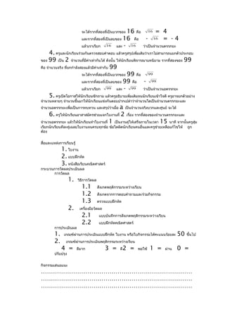 จะได้รากที่สองที่เป็นบวกของ16 คือ 16 = 4
                            และรากที่สองที่เป็นลบของ 16 คือ    - 16 = - 4
                            แล้วเราเรียก    16    และ - 16   ว่าเป็นจำานวนตรรกยะ
      4. ครูและนักเรียนร่วมกันตรวจสอบคำาตอบ แล้วครูสรุปเพิ่มเติมว่าเราไม่สามารถแยกตัวประกอบ
ของ 99 เป็น 2 จำานวนที่มีค่าเท่ากันได้ ดังนั้น ให้นกเรียนพิจารณาบทนิยาม รากที่สองของ 99
                                                      ั
คือ จำานวนจริง ที่ยกกำาลังสองแล้วมีค่าเท่ากับ 99
                           จะได้รากที่สองที่เป็นบวกของ 99 คือ      99

                           และรากที่สองที่เป็นลบของ 99 คือ      - 99
                           แล้วเราเรียก     99    และ - 99     ว่าเป็นจำานวนอตรรกยะ
      5. ครูเปิดโอกาสให้นักเรียนซักถาม แล้วครูอธิบายเพิ่มเติมจนนักเรียนเข้าใจดี ครูอาจยกตัวอย่าง
จำานวนหลายๆ จำานวนขึ้นมาให้นักเรียนแข่งกันตอบปากเปล่าว่าจำานวนใดเป็นจำานวนตรรกยะและ
จำานวนอตรรกยะเพื่อเป็นการทบทวน และสรุปว่าเมื่อ a เป็นจำานวนจริงบวกและศูนย์ จะได้
     6. ครูให้นักเรียนอาสาสมัครช่วยแจกใบงานที่ 2 เรื่อง รากที่สองของจำานวนตรรกยะและ
จำานวนอตรรกยะ แล้วให้นักเรียนทำาใบงานที่ 1 เป็นงานคู่ให้เสร็จภายในเวลา 15 นาที จากนั้นครูสุ่ม
เรียกนักเรียนทีละคู่เฉลยใบงานจนครบทุกข้อ ข้อใดผิดนักเรียนคนอื่นและครูช่วยเหลือแก้ไขให้     ถูก
ต้อง


สื่อและแหล่งการเรียนรู้
              1. ใบงาน
              2. แบบฝึกหัด
              3. หนังสือเรียนคณิตศาสตร์
กระบวนการวัดผลประเมินผล
      การวัดผล
                    1.    วิธีการวัดผล
                            1.1          สังเกตพฤติกรรมระหว่างเรียน
                            1.2          สังเกตจากการตอบคำาถามและร่วมกิจกรรม
                            1.3          ตรวจแบบฝึกหัด
                    2.     เครื่องมือวัดผล
                            2.1           แบบบันทึกการสังเกตพฤติกรรมระหว่างเรียน
                            2.2           แบบฝึกหัดคณิตศาสตร์
         การประเมินผล
         1.    เกณฑ์ผ่านการประเมินแบบฝึกหัด ใบงาน หรือใบกิจกรรมได้คะแนนร้อยละ         50   ขึ้นไป
         2.     เกณฑ์ผ่านการประเมินพฤติกรรมระหว่างเรียน
              4 =         ดีมาก              3 =      ดี   2 =   พอใช้   1 =   ผ่าน   0 =
         ปรับปรุง


กิจกรรมเสนอแนะ
…………………………………………………………………
…………………………………………………………………
…………………………………………………………………
 