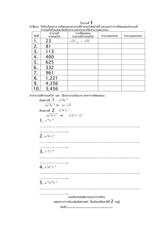 ใบงานที่              1
คำาชี้แจง ให้นักเรียนหารากที่สองของจำานวนทีกำาหนดให้ต่อไปนี้ และบอกว่ารากที่สองของจำานวนที่
                                            ่
           กำาหนดให้ในแต่ละข้อเป็นจำานวนตรรกยะหรือจำานวนอตรรกยะ
                   จำานวนที่            รากที่สองของ
    ข้อที่       กำาหนดให้           จำานวนที่กำาหนดให้      จำานวนตรรกยะ      จำานวนอตรรกยะ

  1.          23                                 23   , -   23

  2.          81
  3.          113
  4.          400
  5.          625
  6.          332
  7.          961
  8.          1,221
  9.          4,356
  10.         3,456
ถ้าจำานวนทีกำาหนดให้ และ เป็นจำานวนจริงบวก จงหารากที่สองของ
           ่
        ตัวอย่างที่   1         a 2 bc   4


               a 2 bc   4
                            =     ac     2
                                             b

        ตัวอย่างที่   2         a 6 b 8c 7
                a 6 b 8c 7       =           a 3b 4 c 3 c

        1. x y 10     14



        ……………………………………………………………
        ………………..
        2. a 3b 2c 6
        ……………………………………………………………
        ………………..
        3. x y  20    30



        ……………………………………………………………
        ………………..
        4. a 4 b 13c 9
        ……………………………………………………………
        ………………..
        5. a 12 b 50c 4
        ……………………………………………………………
        ………………..
                                             แบบสังเกตพฤติกรรมระหว่างเรียน
                                                                       2
                        กลุ่มสาระการเรียนรู้คณิตศาสตร์ ชั้นมัธยมศึกษาปีที่   ครูผู้
                                 บันทึก.................................
 