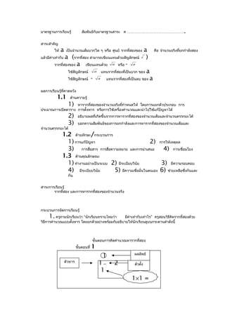 มาตรฐานการเรียนรู้              สัมพันธ์กับมาตรฐานสาระ ค ………………………………………                                 .
สาระสำาคัญ
         ให้   a    เป็นจำานวนเต็มบวกใด ๆ หรือ ศูนย์ รากที่สองของ                a    คือ จำานวนจริงที่ยกกำาลังสอง
แล้วมีค่าเท่ากับa (รากที่สอง สามารถเขียนแทนด้วยสัญลักษณ์                          )
         รากที่สองของ a    เขียนแทนด้วย a หรือ - a
                     ใช้สัญลักษณ์            a       แทนรากที่สองที่เป็นบวก ของ a
                     ใช้สัญลักษณ์        -       a      แทนรากที่สองที่เป็นลบ ของ a


ผลการเรียนรู้ที่คาดหวัง
           1.1        ด้านความรู้
                     1)
                   หารากที่สองของจำานวนจริงทีกำาหนดให้ โดยการแยกตัวประกอบ การ
                                              ่
ประมาณการเปิดตาราง การตั้งหาร หรือการใช้เครื่องคำานวณและนำาไปใช้แก้ปัญหาได้
                     2)      อธิบายผลที่เกิดขึ้นจากการหารากที่สองของจำานวนเต็มและจำานวนตรรกยะได้
                     3)      บอกความสัมพันธ์ของการยกกำาลังและการหารากที่สองของจำานวนเต็มและ
จำานวนตรรกยะได้
               1.2 ด้านทักษะ/กระบวนการ
                 1) การแก้ปัญหา                               2) การให้เหตุผล
                 3) การสื่อสาร การสื่อความหมาย และการนำาเสนอ 4) การเชื่อมโยง
               1.3 ด้านคุณลักษณะ
                 1) ทำางานอย่างเป็นระบบ 2) มีระเบียบวินัย          3) มีความรอบคอบ
                 4) มีระเบียบวินัย       5) มีความเชื่อมั่นในตนเอง 6) ช่วยเหลือซึ่งกันและ
                     กัน


สาระการเรียนรู้
       รากที่สอง และการหารากที่สองของจำานวนจริง



กระบวนการจัดการเรียนรู้
     1.   ครูถามนักเรียนว่า “นักเรียนทราบไหมว่า   มีค่าเท่ากับเท่าไร” ครูสอนวิธีคิดรากที่สองด้วย
วิธีการคำานวณแบบตั้งหาร โดยยกตัวอย่างพร้อมกับอธิบายให้นักเรียนดูบนกระดานดำาดังนี้



                                         ขั้นตอนการคิดคำานวณหารากที่สอง
                            ขั้นตอนที่   1
                                                                        ผลลัพธ์
                                                      1
                   ตัวหาร
                                                 1          2           ตัวตัง
                                                                             ้
                                                  1
                                                                       1×1 =
 