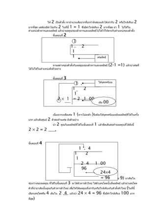 ให้   2                                                   2 หรือใกล้เคียง 2
                              เป็นตัวตั้ง หาจำานวนเต็มบวกทียกกำาลังสองแล้วได้เท่ากับ
                                                           ่
มากที่สุด แต่ต้องมีค่าไม่เกิน 2 ในที่นี้ 1 = 1 ซึ่งมีคาใกล้เคียง 2 มากที่สุด นำา 1 ไปใส่ใน
                                                      ่
ตำาแหน่งตัวหารและผลลัพธ์ แล้วนำาผลคูณของตัวหารและผลลัพธ์ไปใส่ไว้ให้ตรงกับตำาแหน่งของตัวตั้ง
                           ขั้นตอนที่   2
                                                  1
                                               1         2
                                                1
                                                1                           เศษลัพธ์


                     หาผลต่างของตัวตั้งกับผลคูณของตัวหารและผลลัพธ์                     (2-1 =1)       แล้วนำาเศษที่
ได้ไปใส่ในตำาแหน่งดังตัวอย่าง


                           ขั้นตอนที่   3
                                                                             ใส่จุดทศนิยม
                                                    1 .
                                        1   2
                                         1
                                  2 × 1 = 2 1 00
                                                                             เติม   00

                           เนื่องจากเหลือเศษ     1 (หารไม่ลงตัว )จึงต้องใส่จุดทศนิยมหลังผลลัพธ์ที่ได้ในครั้ง
แรก แล้วเติมศูนย์   2     ตัวต่อท้ายเศษ ดังตัวอย่าง
                           นำา    2   คูณกับผลลัพธ์ที่ได้ในขั้นตอนที่   1   แล้วขีดเส้นต่อท้ายผลคูณทีได้ดังนี้
                                                                                                     ่
2×2=2                         .


ขั้นตอนที่   4
                                                      1 . 4
                                                   1     2
                                                    1
                                                       2 4              1 00
                                                       96
                                                                    24×4
                                                                     = 96
                        หาเลขโดด (0, 1, 2, 3, 4, 5, 6, 7, 8, หรือ 9) มาเติมใน
ช่องว่างของผลคูณ ที่ได้ในขั้นตอนที่ 3 จะได้ตัวหารตัวใหม่ ใส่ตัวเลขโดดนั้นที่ผลลัพธ์ แล้วนำาเลขโดด
ตัวทีนำามาเติมนั้นคูณกับตัวหารตัวใหม่ เพื่อให้ได้ผลคูณที่เท่ากับหรือใกล้เคียงกับตัวตั้งตัวใหม่ (ในที่นี้
      ่
เลือกเลขโดดคือ 4 เติมใน 2 4 แล้วนำา 24 × 4 = 96 ซึ่งมีคาใกล้เคียง 100 มาก    ่

ที่สุด)
 