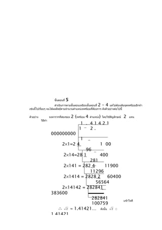 ขั้นตอนที่   5
                       ดำาเนินการตามขั้นตอนเหมือนขั้นตอนที่  2–4      แต่ไม่ต้องเติมจุดทศนิยมอีกทำา
เช่นนี้ไปเรื่อยๆ จนได้ผลลัพธ์ตามจำานวนตำาแหน่งทศนิยมที่ต้องการ ดังตัวอย่างต่อไปนี้

ตัวอย่าง            จงหารากที่สองของ     2 (ทศนิยม 4   ตำาแหน่ง   )   โดยใช้สัญลักษณ์   2   แทน
           วิธทำา
              ี
                                               1 . 41421
                                              1    2.
                     000000000
                                              1
                               2×1=2 4                            1 00
                                                  96
                               2×14=28 1                     400
                                                    281
                               2×141 = 282 4                    11900
                                                    11296
                               2×1414 = 2828 2                    60400
                                                         56564
                              2×14142 = 282841
                     383600
                    2. ครูเปิดโอกาสให้นักเรียนซักถามข้อ282841บายจนนักเรียนเข้าใจดี
                                                       สงสัย และอธิ
                                                       100759
                          ∴ 2 ≈ 1.41421… ดังนั้น 2 
                     1.41421
 