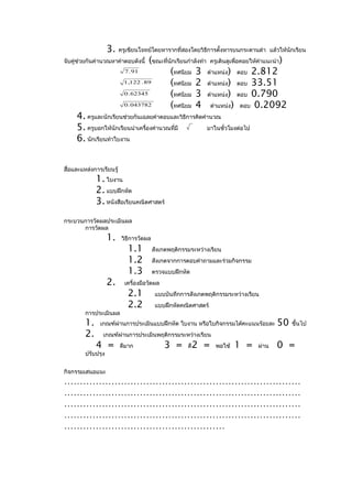 3.    ครูเขียนโจทย์โดยหารากที่สองโดยวิธการตั้งหารบนกระดานดำา แล้วให้นักเรียน
                                                           ี
จับคู่ช่วยกันคำานวณหาคำาตอบดังนี้     (ขณะที่นักเรียนกำาลังทำา ครูเดินดูเพื่อคอยให้คำาแนะนำา)
                            7 . 91            (ทศนิยม 3 ตำาแหน่ง) ตอบ 2.812
                            1 ,122 . 89       (ทศนิยม 2 ตำาแหน่ง) ตอบ 33.51
                            0 . 62345         (ทศนิยม 3 ตำาแหน่ง) ตอบ 0.790
                            0 . 043782        (ทศนิยม 4 ตำาแหน่ง) ตอบ 0.2092
     4. ครูและนักเรียนช่วยกันเฉลยคำาตอบและวิธีการคิดคำานวณ
     5. ครูบอกให้นักเรียนนำาเครืองคำานวณที่มี
                                ่                     มาในชั่วโมงต่อไป
     6. นักเรียนทำาใบงาน


สื่อและแหล่งการเรียนรู้
              1. ใบงาน
              2. แบบฝึกหัด
              3. หนังสือเรียนคณิตศาสตร์
กระบวนการวัดผลประเมินผล
      การวัดผล
                    1.     วิธีการวัดผล
                             1.1          สังเกตพฤติกรรมระหว่างเรียน
                             1.2          สังเกตจากการตอบคำาถามและร่วมกิจกรรม
                             1.3          ตรวจแบบฝึกหัด
                    2.      เครื่องมือวัดผล
                             2.1           แบบบันทึกการสังเกตพฤติกรรมระหว่างเรียน
                             2.2           แบบฝึกหัดคณิตศาสตร์
         การประเมินผล
         1.    เกณฑ์ผ่านการประเมินแบบฝึกหัด ใบงาน หรือใบกิจกรรมได้คะแนนร้อยละ            50     ขึ้นไป
         2.     เกณฑ์ผ่านการประเมินพฤติกรรมระหว่างเรียน
              4 =         ดีมาก               3 =      ดี   2 =   พอใช้   1 =    ผ่าน   0 =
         ปรับปรุง


กิจกรรมเสนอแนะ
…………………………………………………………………
…………………………………………………………………
…………………………………………………………………
…………………………………………………………………
……………………………………………
 