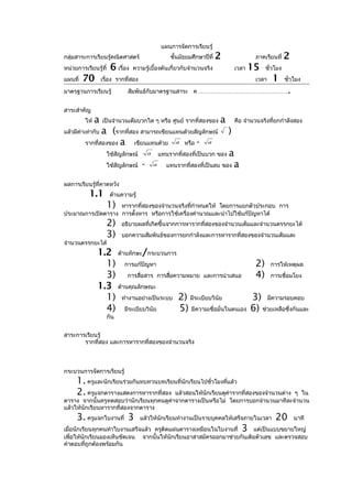 แผนการจัดการเรียนรู้
กลุ่มสาระการเรียนรู้คณิตศาสตร์                        ชั้นมัธยมศึกษาปีที่   2               ภาคเรียนที่    2
หน่วยการเรียนรู้ที่    6 เรื่อง   ความรู้เบื้องต้นเกี่ยวกับจำานวนจริง               เวลา   15    ชั่วโมง
แผนที่   70        เรื่อง รากที่สอง                                                         เวลา    1      ชั่วโมง

มาตรฐานการเรียนรู้            สัมพันธ์กับมาตรฐานสาระ ค ………………………………………                                      .
สาระสำาคัญ
         ให้   a   เป็นจำานวนเต็มบวกใด ๆ หรือ ศูนย์ รากที่สองของ            a       คือ จำานวนจริงที่ยกกำาลังสอง
แล้วมีค่าเท่ากับa (รากที่สอง สามารถเขียนแทนด้วยสัญลักษณ์                        )
         รากที่สองของ a    เขียนแทนด้วย a หรือ - a
                      ใช้สัญลักษณ์        a       แทนรากที่สองที่เป็นบวก ของ a
                      ใช้สัญลักษณ์    -       a      แทนรากที่สองที่เป็นลบ ของ a


ผลการเรียนรู้ที่คาดหวัง
           1.1         ด้านความรู้
                      1)
                   หารากที่สองของจำานวนจริงทีกำาหนดให้ โดยการแยกตัวประกอบ การ
                                              ่
ประมาณการเปิดตาราง การตั้งหาร หรือการใช้เครื่องคำานวณและนำาไปใช้แก้ปัญหาได้
                      2)    อธิบายผลที่เกิดขึ้นจากการหารากที่สองของจำานวนเต็มและจำานวนตรรกยะได้
                      3)    บอกความสัมพันธ์ของการยกกำาลังและการหารากที่สองของจำานวนเต็มและ
จำานวนตรรกยะได้
               1.2 ด้านทักษะ/กระบวนการ
                 1) การแก้ปัญหา                                                             2)     การให้เหตุผล
                 3) การสื่อสาร การสื่อความหมาย และการนำาเสนอ                                4)     การเชื่อมโยง
               1.3 ด้านคุณลักษณะ
                 1) ทำางานอย่างเป็นระบบ 2) มีระเบียบวินัย                                  3) มีความรอบคอบ
                 4) มีระเบียบวินัย      5) มีความเชื่อมั่นในตนเอง                          6) ช่วยเหลือซึ่งกันและ
                      กัน


สาระการเรียนรู้
       รากที่สอง และการหารากที่สองของจำานวนจริง



กระบวนการจัดการเรียนรู้
     1. ครูและนักเรียนร่วมกันทบทวนบทเรียนที่นักเรียนไปชั่วโมงที่แล้ว
     2. ครูแจกตารางแสดงการหารากที่สอง แล้วสอนให้นักเรียนดูค่ารากที่สองของจำานวนต่างๆ ใน
ตาราง จากนั้นครูทดสอบว่านักเรียนทุกคนดูคาจากตารางเป็นหรือไม่ โดยการบอกจำานวนมาทีละจำานวน
                                        ่
แล้วให้นักเรียนหารากที่สองจากตาราง
     3. ครูแจกใบงานที่ 3              แล้วให้นักเรียนทำางานเป็นรายบุคคลให้เสร็จภายในเวลา             20         นาที
เมื่อนักเรียนทุกคนทำาใบงานเสร็จแล้ว ครูติดแผ่นตารางเหมือนในใบงานที่                   3
                                                                        แต่เป็นแบบขยายใหญ่
เพื่อให้นักเรียนมองเห็นชัดเจน จากนั้นให้นักเรียนอาสาสมัครออกมาช่วยกันเติมตัวเลข และตรวจสอบ
คำาตอบทีถูกต้องพร้อมกัน
           ่
 