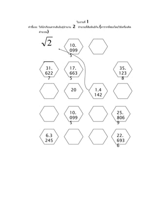 ใบงานที่   1
คำาชี้แจง ให้นักเรียนลากเส้นจับคู่จำานวน   2                       (
                                                จำานวนที่สัมพันธ์กัน หารากที่สองโดยใช้เครื่องคิด
         คำานวณ   )

                40
                2                     10.
                                      099
                                      5


              515
               31.                    17.                                           35.
               622                    663                                           123
                7                     5                                              8

                                       20                     1.4
                                                              142



                                      10.                                          25.
                                      099                                          806
                                      5                                            9


               6.3                                                                 22.
               245                                                                 693
                                                                                   6
 
