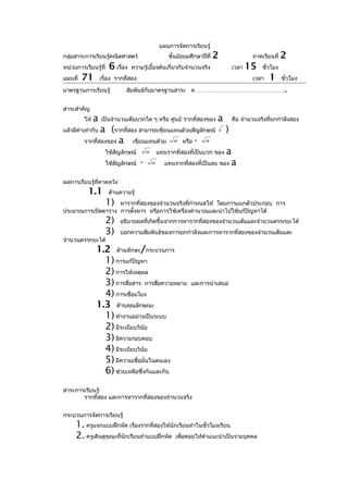 แผนการจัดการเรียนรู้
กลุ่มสาระการเรียนรู้คณิตศาสตร์                        ชั้นมัธยมศึกษาปีที่   2               ภาคเรียนที่   2
หน่วยการเรียนรู้ที่    6 เรื่อง   ความรู้เบื้องต้นเกี่ยวกับจำานวนจริง               เวลา   15   ชั่วโมง
แผนที่   71        เรื่อง รากที่สอง                                                         เวลา   1      ชั่วโมง

มาตรฐานการเรียนรู้            สัมพันธ์กับมาตรฐานสาระ ค ………………………………………                                     .
สาระสำาคัญ
         ให้   a   เป็นจำานวนเต็มบวกใด ๆ หรือ ศูนย์ รากที่สองของ            a       คือ จำานวนจริงที่ยกกำาลังสอง
แล้วมีค่าเท่ากับa (รากที่สอง สามารถเขียนแทนด้วยสัญลักษณ์                        )
         รากที่สองของ a    เขียนแทนด้วย a หรือ - a
                      ใช้สัญลักษณ์        a       แทนรากที่สองที่เป็นบวก ของ a
                      ใช้สัญลักษณ์    -       a      แทนรากที่สองที่เป็นลบ ของ a


ผลการเรียนรู้ที่คาดหวัง
           1.1         ด้านความรู้
                      1)
                   หารากที่สองของจำานวนจริงทีกำาหนดให้ โดยการแยกตัวประกอบ การ
                                              ่
ประมาณการเปิดตาราง การตั้งหาร หรือการใช้เครื่องคำานวณและนำาไปใช้แก้ปัญหาได้
                      2)   อธิบายผลที่เกิดขึ้นจากการหารากที่สองของจำานวนเต็มและจำานวนตรรกยะได้
                      3)   บอกความสัมพันธ์ของการยกกำาลังและการหารากที่สองของจำานวนเต็มและ
จำานวนตรรกยะได้
               1.2 ด้านทักษะ/กระบวนการ
                 1) การแก้ปัญหา
                 2) การให้เหตุผล
                 3) การสื่อสาร การสื่อความหมาย                  และการนำาเสนอ
                 4) การเชื่อมโยง
               1.3 ด้านคุณลักษณะ
                 1) ทำางานอย่างเป็นระบบ
                 2) มีระเบียบวินัย
                 3) มีความรอบคอบ
                 4) มีระเบียบวินัย
                 5) มีความเชื่อมั่นในตนเอง
                 6) ช่วยเหลือซึ่งกันและกัน
สาระการเรียนรู้
       รากที่สอง และการหารากที่สองของจำานวนจริง


กระบวนการจัดการเรียนรู้
     1. ครูแจกแบบฝึกหัด เรื่องรากที่สองให้นักเรียนทำาในชั่วโมงเรียน
     2. ครูเดินดูขณะที่นักเรียนทำาแบบฝึกหัด เพื่อคอยให้คำาแนะนำาเป็นรายบุคคล
 