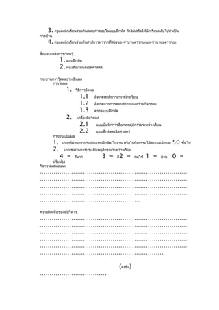 3. ครูและนักเรียนร่วมกันเฉลยคำาตอบในแบบฝึกหัด ถ้าไม่เสร็จให้นักเรียนกลับไปทำาเป็น
การบ้าน
     4. ครูและนักเรียนร่วมกันสรุปการหารากที่สองของจำานวนตรรกยะและจำานวนอตรรกยะ
สื่อและแหล่งการเรียนรู้
               1. แบบฝึกหัด
               2. หนังสือเรียนคณิตศาสตร์
กระบวนการวัดผลประเมินผล
      การวัดผล
                   1.     วิธีการวัดผล
                            1.1          สังเกตพฤติกรรมระหว่างเรียน
                            1.2          สังเกตจากการตอบคำาถามและร่วมกิจกรรม
                            1.3          ตรวจแบบฝึกหัด
                   2.      เครื่องมือวัดผล
                            2.1           แบบบันทึกการสังเกตพฤติกรรมระหว่างเรียน
                            2.2           แบบฝึกหัดคณิตศาสตร์
          การประเมินผล
          1.    เกณฑ์ผ่านการประเมินแบบฝึกหัด ใบงาน หรือใบกิจกรรมได้คะแนนร้อยละ             50   ขึ้นไป
          2.     เกณฑ์ผ่านการประเมินพฤติกรรมระหว่างเรียน
               4 =        ดีมาก              3 =      ดี   2 =        พอใช้   1 =   ผ่าน   0 =
        ปรับปรุง
กิจกรรมเสนอแนะ
…………………………………………………………………
…………………………………………………………………
…………………………………………………………………
…………………………………………………………………
……………………………………………
ความคิดเห็นของผู้บริหาร
…………………………………………………………………
…………………………………………………………………
…………………………………………………………………
…………………………………………………………………
…………………………………………………………………
………………………………………………………

                                                           (ลงชื่อ)
…………………………….
 