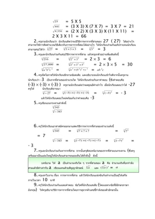 = 5X5  25

                      441        = (3 X 3) X (7 X 7) = 3 X 7 = 21
                      4 ,356     = (2 X 2) X (3 X 3) X (11 X 11) =
                     2 X 3 X 11 = 66
     2. ครูถามนักเรียนว่า นักเรียนคิดว่าจะมีวิธีการหารากที่สามของ 27 ( 27) ได้อย่างไร
สามารถใช้การคิดคำานวณวิธีเดียวกับการหารากที่สองได้อย่างไร ให้นักเรียนร่วมกันอภิปรายจนนักเรียน
สามารุสรุปได้วา
              ่
                        3
                            27           =          3
                                                        3 ×3 ×3             =            3
                                                                                             33        = 3
      3. ครูและนักเรียนร่วมกันสรุปวิธีการหารากที่สาม แล้วครูยกตัวอย่างเพิ่มเติมดังนี้
            3
              216         =            2 ×3        = 2×3 = 6
                                                          3   3        3


            3
               27 ,000 =               2 ×3 ×5            = 2 × 3 × 5 = 30
                                                          3   3        3         3


            3
              a b c 3
                          = 6   3
                                       a × (b ) × c      = ab 2c
                                                          3   3            2 3       3



      4. ครูเปิดโอกาสให้นักเรียนซักถามข้อสงสัย และอธิบายจนนักเรียนเข้าใจดีจากนั้นครูถาม
นักเรียนว่า –3 เป็นรากที่สามของจำานวนใด ให้นกเรียนช่วยกันหาคำาตอบ (ซึ่งคำาตอบคือ
                                                 ั
(-3) × (-3) × (-3) ) ครูถามนักเรียนต่อว่าผลคูณมีคาเท่าไร เมื่อนักเรียนตอบว่าได้ -27
                                                            ่
ครูให้       นักเรียนพิจารณา
                3
                    − 27                =       3       (− ) ×(− ) ×(− )
                                                          3     3     3                        =        3
                                                                                                            (− ) 3
                                                                                                              3          = -3
            แล้วให้นักเรียนตอบใหม่พร้อมกันว่าคำาตอบคือ                                       -3
     5. ครูเขียนบนกระดานดำาดังนี้
                                    3
                                        343
                                    3
                                        − 343




     6. ครูให้นักเรียนอาสาสมัครออกมาแสดงวิธีการหารากที่สามของจำานวนดังนี้
                       343        = 3 7 ×7 ×7
                                    3
                                                                          =                                                      3
                                                                                                                                     73
       = 7
                       − 343 =         (− ) ×( − ) ×(− )         =                                                                        =
                                                                                                                             3
                                    3
                                          7       7       7       3
                                                                          (− )
                                                                            7                                        3



-3
     7. ครูและนักเรียนร่วมกันหารากที่สาม                              จากนั้นครูติดบทนิยามของรากที่สามบนกระดาน                        (ซึ่งครู
เตรียมมาเป็นแผ่นใหญ่ให้นักเรียนสามารถมองเห็นได้ทั่วถึง                                   )    ดังนี้

            บทนิยาม ให้                     a   เป็นจำานวนจริงใด ๆ รากที่สามของ                         a     คือ จำานวนจริงที่ยกกำาลัง
สามแล้วมีค่าเท่ากับ         a           เขียนแทนด้วยสัญญาลักษณ์
                                                                                     3
                                                                                         a              3
                                                                                                  และ ( a )
                                                                                                            3
                                                                                                                =        a

     8. ครูแจกใบงาน เรื่อง การหารากที่สาม แล้วให้นักเรียนแข่งขันกันทำางานเป็นคู่ให้เสร็จ
ภายในเวลา 10 นาที
     9. ครูให้นักเรียนร่วมกันเฉลยคำาตอบ ข้อใดที่นกเรียนสงสัย (โดยเฉพาะข้อที่มีอกษรภาษา
                                                 ั                             ั
อังกฤษ) ให้ครูอธิบายวิธการหารากที่สามโดยการดูจากตัวเลขชีกำาลังของตัวอักษรนั้น
                         ี                                 ้
 