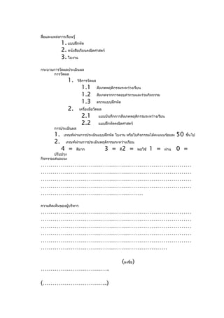 สื่อและแหล่งการเรียนรู้
              1. แบบฝึกหัด
              2. หนังสือเรียนคณิตศาสตร์
              3. ใบงาน
กระบวนการวัดผลประเมินผล
      การวัดผล
                   1.     วิธีการวัดผล
                            1.1          สังเกตพฤติกรรมระหว่างเรียน
                            1.2          สังเกตจากการตอบคำาถามและร่วมกิจกรรม
                            1.3          ตรวจแบบฝึกหัด
                   2.      เครื่องมือวัดผล
                            2.1           แบบบันทึกการสังเกตพฤติกรรมระหว่างเรียน
                            2.2           แบบฝึกหัดคณิตศาสตร์
         การประเมินผล
         1.    เกณฑ์ผ่านการประเมินแบบฝึกหัด ใบงาน หรือใบกิจกรรมได้คะแนนร้อยละ              50   ขึ้นไป
         2.     เกณฑ์ผ่านการประเมินพฤติกรรมระหว่างเรียน
              4 =         ดีมาก              3 =      ดี   2 =        พอใช้   1 =   ผ่าน   0 =
        ปรับปรุง
กิจกรรมเสนอแนะ
…………………………………………………………………
…………………………………………………………………
…………………………………………………………………
…………………………………………………………………
……………………………………………
ความคิดเห็นของผู้บริหาร
…………………………………………………………………
…………………………………………………………………
…………………………………………………………………
…………………………………………………………………
…………………………………………………………………
………………………………………………………

                                                           (ลงชื่อ)
…………………………….

(…………………………..)
 