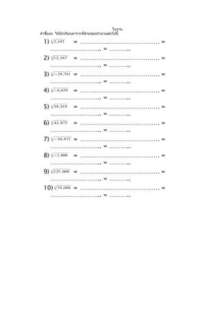 ใบงาน
คำาชี้แจง ให้นักเรียนหารากที่สามของจำานวนต่อไปนี้

 1)   3
          = …………………………………. =
          2 ,197

      …………………….. = ………..
 2)   3
          = …………………………………. =
          12 ,167

      …………………….. = ………..
 3)   3
          = …………………………………. =
          − 29 ,791

      …………………….. = ………..
 4)   3
          = …………………………………. =
          − 6 , 859

      …………………….. = ………..
 5)   3
          = …………………………………. =
          59 ,319

      …………………….. = ………..
 6)   3
          = …………………………………. =
          42 , 875

      …………………….. = ………..
 7)   3
          = …………………………………. =
          − 54 , 872

      …………………….. = ………..
 8)   3
          = …………………………………. =
          − 1, 000

      …………………….. = ………..
 9)   3
          = …………………………………. =
          125 ,000

      …………………….. = ………..
 10) 74 ,088 = …………………………………. =
          3



   …………………….. = ………..
 