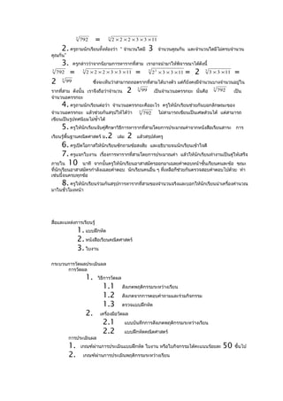 3
                    792        =       3
                                           2 × 2 × 2 × 3 × 3 × 11

      2. ครูถามนักเรียนทั้งห้องว่า             “ จำานวนใดมี      3      จำานวนคูณกัน และจำานวนใดมีไม่ครบจำานวน
คูณกัน”
      3.       ครูกล่าวว่าจากนิยามการหารากที่สาม เราอาจนำามาให้พิจารณาได้ดังนี้
3
    792    =         3
                         2 × 2 × 2 × 3 × 3 × 11       =          3
                                                                     2 3 × 3 × 3 × 11   = 2   3
                                                                                                  3 × 3 × 11   =
2     3
          99                  ซึ่งจะเห็นว่าสามารถถอดรากที่สามได้บางตัว แต่ก็ยังคงมีจำานวนบางจำานวนอยูใน
                                                                                                     ่
รากที่สาม ดังนั้น เราจึงถือว่าจำานวน              2    3
                                                            99        เป็นจำานวนอตรรกยะ นั่นคือ
                                                                                                    3
                                                                                                        792    เป็น
จำานวนอตรรกยะ
      4. ครูถามนักเรียนต่อว่า              จำานวนอตรรกยะคืออะไร ครูให้นักเรียนช่วยกันบอกลักษณะของ
จำานวนอตรรกยะ แล้วช่วยกันสรุปให้ได้ว่า                  3
                                                            792         ไม่สามารถเขียนเป็นเศษส่วนได้ แต่สามารถ
เขียนเป็นรูปทศนิยมไม่ซำ้าได้
     5. ครูให้นักเรียนจับคู่ศึกษาวิธีการหารากที่สามโดยการประมาณค่าจากหนังสือเรียนสาระ การ
เรียนรู้พื้นฐานคณิตศาสตร์ ม.2 เล่ม 2 แล้วสรุปส่งครู
     6. ครูเปิดโอกาสให้นักเรียนซักถามข้อสงสัย และอธิบายจนนักเรียนเข้าใจดี
     7. ครูแจกใบงาน เรื่องการหารากที่สามโดยการประมาณค่า แล้วให้นักเรียนทำางานเป็นคูให้เสร็จ
                                                                                     ่
ภายใน 10 นาที จากนั้นครูให้นักเรียนอาสาสมัครออกมาเฉลยคำาตอบหน้าชั้นเรียนคนละข้อ ขณะ
ที่นักเรียนอาสาสมัครกำาลังเฉลยคำาตอบ นักเรียนคนอื่น ๆ ที่เหลือก็ช่วยกันตรวจสอบคำาตอบไปด้วย ทำา
เช่นนี้จนครบทุกข้อ
      8. ครูให้นักเรียนร่วมกันสรุปการหารากที่สามของจำานวนจริงและบอกให้นักเรียนนำาเครืองคำานวณ
                                                                                     ่
มาในชั่วโมงหน้า




สื่อและแหล่งการเรียนรู้
                 1. แบบฝึกหัด
                 2. หนังสือเรียนคณิตศาสตร์
                 3. ใบงาน
กระบวนการวัดผลประเมินผล
      การวัดผล
                         1.     วิธีการวัดผล
                                    1.1         สังเกตพฤติกรรมระหว่างเรียน
                                    1.2         สังเกตจากการตอบคำาถามและร่วมกิจกรรม
                                    1.3         ตรวจแบบฝึกหัด
                         2.        เครื่องมือวัดผล
                                    2.1          แบบบันทึกการสังเกตพฤติกรรมระหว่างเรียน
                                    2.2          แบบฝึกหัดคณิตศาสตร์
          การประเมินผล
          1.        เกณฑ์ผ่านการประเมินแบบฝึกหัด ใบงาน หรือใบกิจกรรมได้คะแนนร้อยละ                        50   ขึ้นไป
          2.         เกณฑ์ผ่านการประเมินพฤติกรรมระหว่างเรียน
 