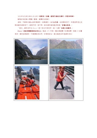12:23~12:28（2011.12.10）
  12:23~12:28（2011.12.10）
                        ，這裡的 5 分鐘，船隻行過玻文瀑布，回望米特峰
                               分鐘，船隻行過玻文瀑布，回望米特峰。
 船隻在哈里森小灣繞一圈後，就轉回主航道。
 這時，可看到左邊山崖有條瀑布，這條瀑布，160 公尺高
                     160 公尺高，水是傾斜而下，和前面所見之史
特林瀑布垂掛而下，風情不同，怪不得，玻文瀑布被欣凱形容為「好像在尿尿 。
                             好像在尿尿」
                             好像在尿尿
 「玻文」瀑布名字之 Bowen，是一位女子的名字，故，又稱「姑娘小溪瀑布 。
                               姑娘小溪瀑布」
                               姑娘小溪瀑布
 Bowen，是紐西蘭總督喬治的夫人。
 Bowen，是紐西蘭總督喬治的夫人。她在 1871 年時，隨夫婿遊覽了米佛峽灣，短短 20 分鐘
      ，是紐西蘭總督喬治的夫人
來回，看到這條瀑布，可能讚美有加吧，多情的老公，就以她的名字為瀑布命名。
 