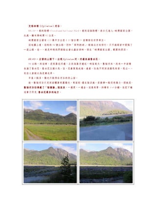 艾格林頓（Eglinton）河谷。
  艾格林頓（Eglinton）河谷
       Eglinton）河谷
  08:33~，看到路標~Fiordland National Park。看到這個路標，表示已進入~峽灣國家公園，
此處，離米佛峽灣 91 公里。
  峽灣國家公園有 125 萬平方公里（35 個台灣）
                          ，面積排名世界第五。
  從地圖上看，這時的 94 號公路，仍和「第阿納湖」
                          ，做南北方向併行，只不過兩者中間隔了
一道山脈，這…，就是昨晚我們搭船去螢火蟲岩洞時，係在「峽灣國家公園」範圍的原因。


  08:45~，左窗的山脈下，出現
  08:45~，左窗的山脈下，出現 Eglinton 河，河邊長滿魯冰花
                            河，河邊長滿魯冰花。
  94 公路，到這裡，是很靠近河邊，正因為靠河邊近，時值夏天，整個河床，約有一半面積
長滿了魯冰花，魯冰花五顏六色，但，花叢聚集成海，遠看，似為不同深淺顏色的紫，想必…，
有些人會誤以為是薰衣草。
  早晨 8 點多，陽光只能照在河谷的西山面。
  故，整個河谷只見西面曬著亮麗陽光，東面則~還在陰涼處，若發揮一點兒想像力，那就是~
整個河谷彷彿戴了「陰陽臉」假面具，一邊黑，一邊金。這番美景，持續有 3~4 分鐘，這是ㄚ嬌
整個河谷彷彿戴了「陰陽臉」假面具
這輩子所見~魯冰花最多的地方
      魯冰花最多的地方。
      魯冰花最多的地方
 