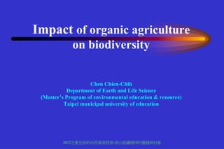Impact of organic agriculture
             on biodiversity


                    Chen Chien-Chih
           Department of Earth and Life Science
 (Master’s Program of environmental education & resource)
          Taipei municipal university of education




         2012互惠互助的自然資源經營-里山倡議精神的實踐研討會
 