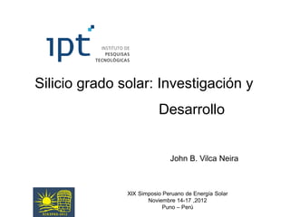 Silicio grado solar: Investigación y
                          Desarrollo


                              John B. Vilca Neira



               XIX Simposio Peruano de Energía Solar
                      Noviembre 14-17 ,2012
                            Puno – Perú
 