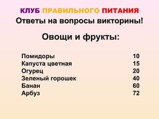 КЛУБ ПРАВИЛЬНОГО ПИТАНИЯ
Ответы на вопросы викторины!

      Овощи и фрукты:

 Помидоры                10
 Капуста цветная         15
 Огурец                  20
 Зеленый горошек         40
 Банан                   60
 Арбуз                   72
 