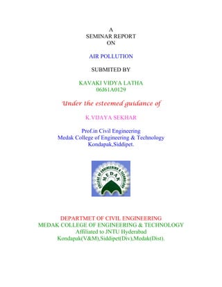 A
SEMINAR REPORT
ON
AIR POLLUTION
SUBMITED BY
KAVAKI VIDYA LATHA
06J61A0129
Under the esteemed guidance of
K.VIJAYA SEKHAR
Prof.in Civil Engineering
Medak College of Engineering & Technology
Kondapak,Siddipet.
DEPARTMET OF CIVIL ENGINEERING
MEDAK COLLEGE OF ENGINEERING & TECHNOLOGY
Affiliated to JNTU Hyderabad
Kondapak(V&M),Siddipet(Div),Medak(Dist).
 