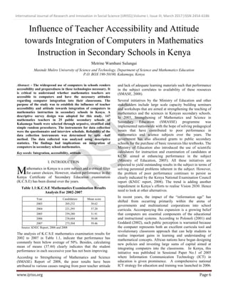International Journal of Research and Innovation in Social Science (IJRISS)|Volume I, Issue III, March 2017|ISSN 2454-6186
www.ijriss.org Page 6
Influence of Teacher Accessibility and Attitude
towards Integration of Computers in Mathematics
Instruction in Secondary Schools in Kenya
Metrine Wambani Sulungai
Masinde Muliro University of Science and Technology, Department of Science and Mathematics Education
P.O. BOX 190-50100, Kakamega, Kenya
Abstract: - The widespread use of computers in schools renders
accessibility and preparedness in these technologies necessary. It
is critical to understand whether mathematics teachers are
accessible to computers and have the necessary attitudes
regarding computer integration into their classrooms. The
purpose of the study was to establish the influence of teacher
accessibility and attitude towards integration of computers in
mathematics instruction in secondary schools in Kenya. A
descriptive survey design was adopted for this study. 147
mathematics teachers in 25 public secondary schools of
Kakamega South were selected through urposive, stratified and
simple random procedures. The instruments for data collection
were the questionnaire and interview schedule. Reliability of the
data collection instruments was determined by split –half
method. The data collected was analyzed using descriptive
statistics. The findings had implications on integration of
computers in secondary school mathematics.
Key words: Integration, accessibility, attitude
I. INTRODUCTION
athematics in Kenya is a core subject and a critical filter
for career choices. However, student performance in the
Kenya Certificate of Secondary Education examination
(K.C.S.E) has been dismal over the years.
Table 1.1:K.C.S.E Mathematics Examination Results
Analysis For 2002-2007
Year Candidature Mean score
2003 205,232 38.62
2004 221,295 37.20
2005 259,280 31.91
2006 238,684 38.08
2007 273,504 39.46
Source: KNEC Report, 2006 and 2008
The analysis of K.C.S.E mathematics examination results for
2002 to 2007 in Table 1.1, indicate that performance has
constantly been below average of 50%. Besides, calculating
mean of means (37.44) clearly indicates that the student
performance in each successive year has not been improving.
According to Strengthening of Mathematics and Science
(SMASE) Report of 2008, the poor results have been
attributed to various causes ranging from poor teacher attitude
and lack of adequate learning materials such that performance
in the subject correlates to availability of these resources
(SMASE, 2008).
Several initiatives by the Ministry of Education and other
stakeholders include large scale capacity building seminars
and workshops that are aimed at strengthening the teaching of
mathematics and the sciences in Kenyan secondary schools.
In 2003, Strengthening of Mathematics and Science in
Secondary Education (SMASSE) programme was
implemented nationwide with the hope of solving pedagogical
issues that have contributed to poor performance in
mathematics and science subjects over the years. The
government has also allocated grants to public secondary
schools for the purchase of basic resources like textbooks. The
Ministry of Education also introduced the use of scientific
calculators for instruction and examination of candidates at
KCSE aimed at enhancing performance in the subject
(Ministry of Education, 2005). All these initiatives are
expected to yield outstanding results in the subject in terms of
solving perennial problems inherent in the subject. However,
the problem of poor performance continues to persist as
clearly indicated by the Kenya National Examination Council
report (KNEC report, 2008). The trend is adding another
impediment in Kenya‟s efforts to realise Vision 2030. Hence
need to look at other alternatives.
In recent years, the impact of the “information age” has
shifted from occurring primarily within the arena of
governments and multinational corporations into school
curricula. Accompanying this expansion is a growing belief
that computers are essential components of the educational
and instructional systems. According to Polonoli (2001) and
Goddard (2002), such public perception is warranted because
the computer represents both an excellent curricula tool and
revolutionary classroom approach that can help students to
realise important gains in learning and understanding of
mathematical concepts. African nations have began designing
new policies and investing large sums of capital aimed at
integrating computers into the classrooms. In Kenya, this
initiative was published in Sessional Paper No.1 of 2005
where Information Communication Technology (ICT) in
education is given prominence. A comprehensive national
ICT strategy for education and training was launched in 2006.
M
 
