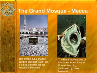 The Grand Mosque - Mecca




This simple cube-shaped        The Black stone at one of
building predates Islam, but   its corners is, contrary to
is a site of pilgrimage for    Koranic teaching,
millions of moslems.           venerated by many
                               Moslems.
 