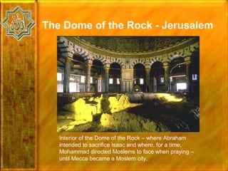 The Dome of the Rock - Jerusalem




   Interior of the Dome of the Rock – where Abraham
   intended to sacrifice Isaac and where, for a time,
   Mohammad directed Moslems to face when praying –
   until Mecca became a Moslem city.
 