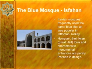 The Blue Mosque - Isfahan
              • Iranian mosques
                frequently used the
                same blue tiles as
                was popular in
                Ottoman Turkey.
              • However, their Iwan
                (great Hall) form and
                characteristic
                monumental
                entrances are purely
                Persian in design.
 