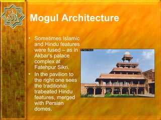 Mogul Architecture
• Sometimes Islamic
  and Hindu features
  were fused – as in
  Akbar’s palace
  complex at
  Fatehpur Sikri.
• In the pavilion to
  the right one sees
  the traditional
  trabeated Hindu
  features, merged
  with Persian
  domes.
 