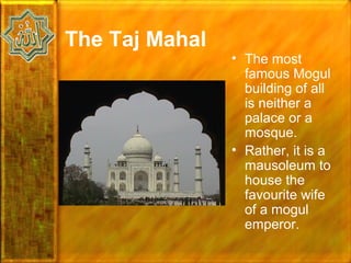 The Taj Mahal
                • The most
                  famous Mogul
                  building of all
                  is neither a
                  palace or a
                  mosque.
                • Rather, it is a
                  mausoleum to
                  house the
                  favourite wife
                  of a mogul
                  emperor.
 