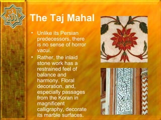The Taj Mahal
• Unlike its Persian
  predecessors, there
  is no sense of horror
  vacui.
• Rather, the inlaid
  stone work has a
  restrained feel of
  balance and
  harmony. Floral
  decoration, and,
  especially passages
  from the Koran in
  magnificent
  calligraphy, decorate
  its marble surfaces.
 