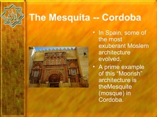 The Mesquita -- Cordoba
             • In Spain, some of
               the most
               exuberant Moslem
               architecture
               evolved.
             • A prime example
               of this “Moorish”
               architecture is
               theMesquite
               (mosque) in
               Cordoba.
 