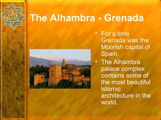 The Alhambra - Grenada
            • For a time
              Grenada was the
              Moorish capital of
              Spain.
            • The Alhambra
              palace complex
              contains some of
              the most beautiful
              Islamic
              architecture in the
              world.
 