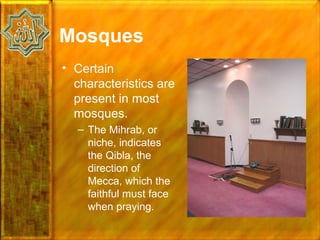 Mosques
• Certain
  characteristics are
  present in most
  mosques.
  – The Mihrab, or
    niche, indicates
    the Qibla, the
    direction of
    Mecca, which the
    faithful must face
    when praying.
 