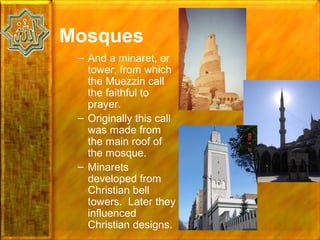 Mosques
 – And a minaret, or
   tower, from which
   the Muezzin call
   the faithful to
   prayer.
 – Originally this call
   was made from
   the main roof of
   the mosque.
 – Minarets
   developed from
   Christian bell
   towers. Later they
   influenced
   Christian designs.
 