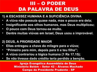 III – O PODER
          DA PALAVRA DE DEUS
1) A ESCASSEZ HUMANA E A SUFICIÊNCIA DIVINA
• A viúva não possuía quase nada, mas o pouco era dela;
• Insignificante aos olhos humanos, mas Deus multiplicou;
• O pouco com Deus tornou-se muito.
• Dentre muitas viúvas em Israel, Deus usou a improvável.

2) DEUS, A PRIORIDADE MAIOR
• Elias entregou a chave do milagre para a viúva;
• “Primeiro para mim, depois para ti e teu filho”;
• A viúva contrariou a lógica humana (1 Rs 17.15);
• Se não tivesse dado crédito teria perdido a benção.
           Igreja Evangélica Assembléia de Deus
       Ministério Belém – Setor 42 – Álvares Machado
             Campo de Presidente Prudente - SP
 