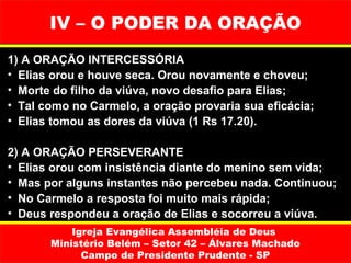 IV – O PODER DA ORAÇÃO
1) A ORAÇÃO INTERCESSÓRIA
• Elias orou e houve seca. Orou novamente e choveu;
• Morte do filho da viúva, novo desafio para Elias;
• Tal como no Carmelo, a oração provaria sua eficácia;
• Elias tomou as dores da viúva (1 Rs 17.20).

2) A ORAÇÃO PERSEVERANTE
• Elias orou com insistência diante do menino sem vida;
• Mas por alguns instantes não percebeu nada. Continuou;
• No Carmelo a resposta foi muito mais rápida;
• Deus respondeu a oração de Elias e socorreu a viúva.
           Igreja Evangélica Assembléia de Deus
       Ministério Belém – Setor 42 – Álvares Machado
             Campo de Presidente Prudente - SP
 