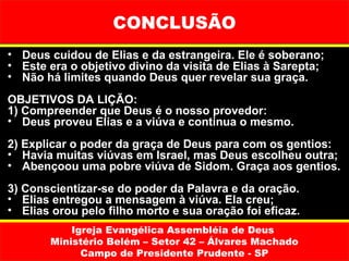CONCLUSÃO
• Deus cuidou de Elias e da estrangeira. Ele é soberano;
• Este era o objetivo divino da visita de Elias à Sarepta;
• Não há limites quando Deus quer revelar sua graça.
OBJETIVOS DA LIÇÃO:
1) Compreender que Deus é o nosso provedor:
• Deus proveu Elias e a viúva e continua o mesmo.
2) Explicar o poder da graça de Deus para com os gentios:
• Havia muitas viúvas em Israel, mas Deus escolheu outra;
• Abençoou uma pobre viúva de Sidom. Graça aos gentios.
3) Conscientizar-se do poder da Palavra e da oração.
• Elias entregou a mensagem à viúva. Ela creu;
• Elias orou pelo filho morto e sua oração foi eficaz.
           Igreja Evangélica Assembléia de Deus
       Ministério Belém – Setor 42 – Álvares Machado
             Campo de Presidente Prudente - SP
 