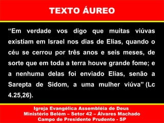 TEXTO ÁUREO

“Em verdade vos digo que muitas viúvas
existiam em Israel nos dias de Elias, quando o
céu se cerrou por três anos e seis meses, de
sorte que em toda a terra houve grande fome; e
a nenhuma delas foi enviado Elias, senão a
Sarepta de Sidom, a uma mulher viúva” (Lc
4.25,26).
         Igreja Evangélica Assembléia de Deus
     Ministério Belém – Setor 42 – Álvares Machado
           Campo de Presidente Prudente - SP
 