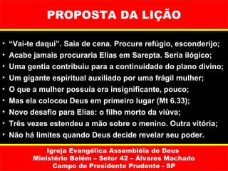 PROPOSTA DA LIÇÃO

•   “Vai-te daqui”. Saia de cena. Procure refúgio, esconderijo;
•   Acabe jamais procuraria Elias em Sarepta. Seria ilógico;
•   Uma gentia contribuiu para a continuidade do plano divino;
•   Um gigante espiritual auxiliado por uma frágil mulher;
•   O que a mulher possuía era insignificante, pouco;
•   Mas ela colocou Deus em primeiro lugar (Mt 6.33);
•   Novo desafio para Elias: o filho morto da viúva;
•   Três vezes estendeu a mão sobre o menino. Outra vitória;
•   Não há limites quando Deus decide revelar seu poder.

              Igreja Evangélica Assembléia de Deus
          Ministério Belém – Setor 42 – Álvares Machado
                Campo de Presidente Prudente - SP
 