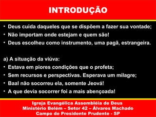INTRODUÇÃO
• Deus cuida daqueles que se dispõem a fazer sua vontade;
• Não importam onde estejam e quem são!
• Deus escolheu como instrumento, uma pagã, estrangeira.


a) A situação da viúva:
• Estava em piores condições que o profeta;
• Sem recursos e perspectivas. Esperava um milagre;
• Baal não socorreu ela, somente Jeová!
• A que devia socorrer foi a mais abençoada!

           Igreja Evangélica Assembléia de Deus
       Ministério Belém – Setor 42 – Álvares Machado
             Campo de Presidente Prudente - SP
 