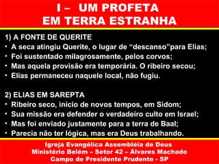 I – UM PROFETA
          EM TERRA ESTRANHA
1) A FONTE DE QUERITE
• A seca atingiu Querite, o lugar de “descanso”para Elias;
• Foi sustentado milagrosamente, pelos corvos;
• Mas aquela provisão era temporária. O ribeiro secou;
• Elias permaneceu naquele local, não fugiu.

2) ELIAS EM SAREPTA
• Ribeiro seco, início de novos tempos, em Sidom;
• Sua missão era defender o verdadeiro culto em Israel;
• Mas foi enviado justamente para a terra de Baal;
• Parecia não ter lógica, mas era Deus trabalhando.
           Igreja Evangélica Assembléia de Deus
       Ministério Belém – Setor 42 – Álvares Machado
             Campo de Presidente Prudente - SP
 