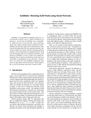 SybilInfer: Detecting Sybil Nodes using Social Networks

                 George Danezis                                           Prateek Mittal
                Microsoft Research,                       University of Illinois at Urbana-Champaign,
                 Cambridge, UK.                                           Illinois, USA.
             gdane@microsoft.com                                    mittal2@uiuc.edu


                        Abstract                                contributors. On-line forums, starting with USENET [19],
                                                                to contemporary blogs or virtual worlds like Second
    SybilInfer is an algorithm for labelling nodes in a so-     Life [22] always have to deal with the issue of disruption
cial network as honest users or Sybils controlled by an         in the discussion threads, with persistent abusers coming
adversary. At the heart of SybilInfer lies a probabilis-        back under different names. All these are forms of Sybil
tic model of honest social networks, and an inference           attacks at the high-level application layers.
engine that returns potential regions of dishonest nodes.           There are two schools of Sybil defence mechanisms,
The Bayesian inference approach to Sybil detection comes        the centralised and decentralised ones. Centralised de-
with the advantage label has an assigned probability, indi-     fences assume the existence of an authority that is capable
cating its degree of certainty. We prove through analytical     of doing admission control for the network [3]. Its role is
results as well as experiments on simulated and real-world      to rate limit the introduction of ‘fake’ identities, to ensure
network topologies that, given standard constraints on the      that the fraction of corrupt nodes remains under a certain
adversary, SybilInfer is secure, in that it successfully dis-   threshold. The practicalities of running such an authority
tinguishes between honest and dishonest nodes and is not        are very system-speciﬁc and in general it would have to
susceptible to manipulation by the adversary. Further-          act as a Public Key Certiﬁcation Authority as well as a
more, our results show that SybilInfer outperforms state        guardian of the moral standing of the nodes introduced –
of the art algorithms, both in being more widely applica-       a very difﬁcult problem in practice. Such centralised so-
ble, as well as providing vastly more accurate results.         lutions are also at odds with the decentralisation guiding
                                                                principle of peer-to-peer systems.
                                                                    Decentralised approaches recognise the difﬁculty in
1   Introduction                                                having a single authority vouching for nodes, and dis-
                                                                tribute this task across all nodes of the system. The ﬁrst
   The Peer-to-peer paradigm allows cooperating users to        such proposal is Advogato [14], which aimed to reduce
enjoy a service with little or no need for any centralised      abuse in on-line services, followed by a proposal to use
infrastructure. While communication [24] and storage [4]        introduction graphs of Distributed Hash Tables [6] to limit
systems employing this design philosophy have been pro-         the potential for routing disruption in those systems. The
posed, the lack of any centralised control over identities      state of the art SybilGuard [27] and SybiLimit [26] pro-
opens such systems to Sybil attacks [8]: a few malicious        pose the use of social networks to mitigate Sybil attacks.
nodes can simulate the presence of a very large number          As we will see, SybilGuard suffers from high false neg-
of nodes, to take over or disrupt key functions of the          atives, while SybilLimit makes unrealistic assumptions
distributed or peer-to-peer system. Any attempt to build        about the knowledge of number of honest nodes in the net-
fault-tolerance mechanisms is doomed since adversaries          work. In both cases the systems Sybil detection strategies
can control arbitrary fractions of the system nodes. This       are based on heuristics that are not optimal.
Sybil attack is further made practical through the use of           Our key contribution is to propose SybilInfer, a method
the existing large number of compromised networked ma-          for detecting Sybil nodes in a social network, that makes
chines (often called zombies) being part of bot-nets.           use of all information available to the defenders. The for-
   Similar problems plague Web 2.0 applications that            mal model underlying our approach casts the problem of
rely on collaborative tagging, ﬁltering and editing, like       detecting Sybil nodes in the context of Bayesian Infer-
Wikipedia [31], or del.icio.us [28]. A single user              ence: given a set of stated relationships between nodes,
can register under different pseudonyms, and bypass any         the task is to label nodes as honest or dishonest. Based on
elections of velocity check mechanism that attempts to          some simple and generic assumptions, like the fact that
guarantee the quality of the data through the plurality of      social networks are fast mixing [18], we sample cuts in
 