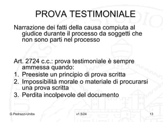 PROVA DOCUMENTALE
1. Atto pubblico (art. 2699):
Documento redatto dal notaio o da un
altro pubblico ufficiale abilitato
Fa piena prova fino a querela del falso
della provenienza del documento dal
PU che lo ha redatto e delle
dichiarazioni in esso contenute
G.Pedrazzi-Unibs

v1.6/32

13

 