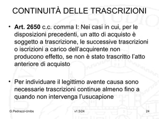 TRASCRIZIONE
Tipologia di pubblicità dichiarativa che
consiste nell’inserire il contenuto di atti
giuridici in pubblici registri
Scopo:
1.Rendere opponibili ai terzi le vicende traslative
relative a beni mobili registrati ed immobili
2.Dirimere controversie tra più aventi causa dal
medesimo dante causa nel caso di acquisto di diritti
tra loro incompatibili
G.Pedrazzi-Unibs

v1.6/32

24

 