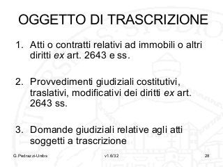 OGGETTO DI TRASCRIZIONE
1. Atti o contratti relativi ad immobili o altri
diritti ex art. 2643 e ss.
2. Provvedimenti giudiziali costitutivi,
traslativi, modificativi dei diritti ex art.
2643 ss.
3. Domande giudiziali relative agli atti
soggetti a trascrizione
G.Pedrazzi-Unibs

v1.6/32

28

 