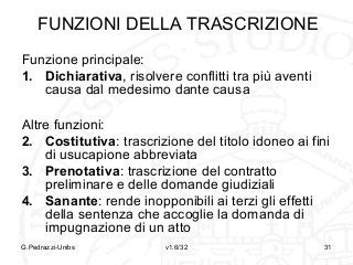FUNZIONI DELLA TRASCRIZIONE
Funzione principale:
1. Dichiarativa, risolvere conflitti tra più aventi
causa dal medesimo dante causa
Altre funzioni:
2. Costitutiva: trascrizione del titolo idoneo ai fini
di usucapione abbreviata
3. Prenotativa: trascrizione del contratto
preliminare e delle domande giudiziali
4. Sanante: rende inopponibili ai terzi gli effetti
della sentenza che accoglie la domanda di
impugnazione di un atto
G.Pedrazzi-Unibs

v1.6/32

31

 